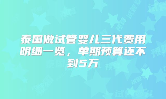 泰国做试管婴儿三代费用明细一览，单期预算还不到5万