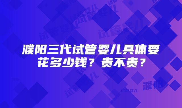 濮阳三代试管婴儿具体要花多少钱?贵不贵?