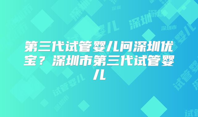 第三代试管婴儿问深圳优宝？深圳市第三代试管婴儿