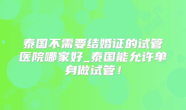 泰国不需要结婚证的试管医院哪家好_泰国能允许单身做试管！