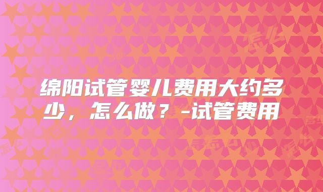 绵阳试管婴儿费用大约多少，怎么做？-试管费用