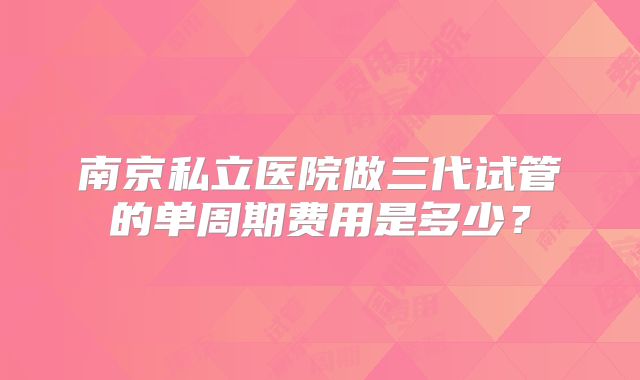 南京私立医院做三代试管的单周期费用是多少？