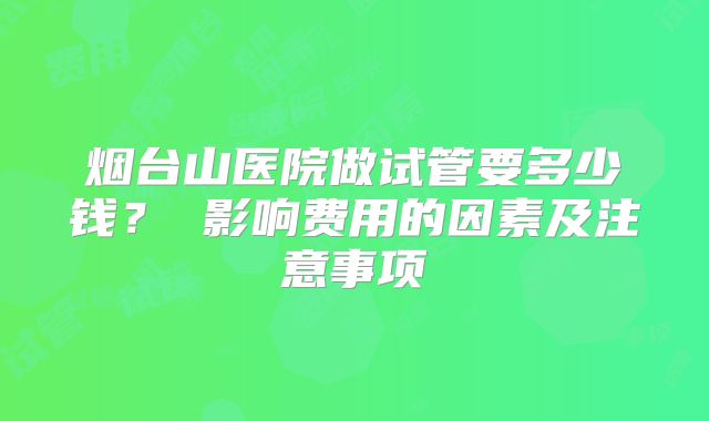 烟台山医院做试管要多少钱？ 影响费用的因素及注意事项