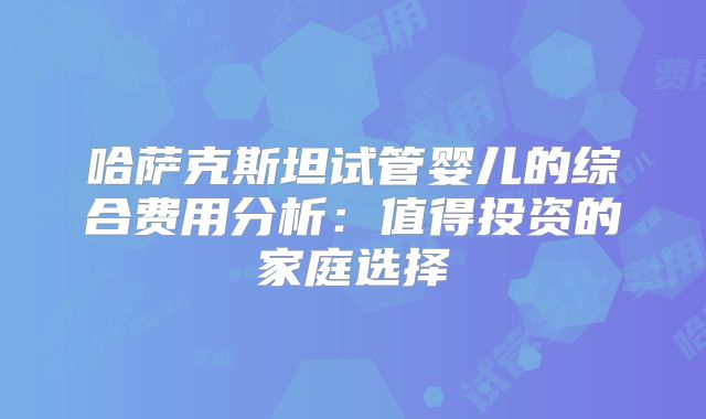 哈萨克斯坦试管婴儿的综合费用分析：值得投资的家庭选择