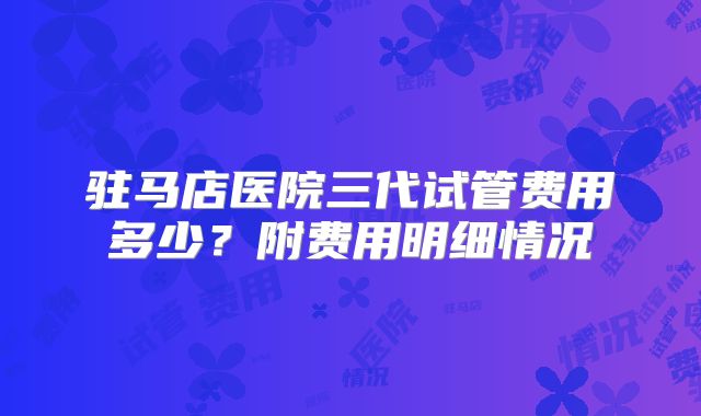 驻马店医院三代试管费用多少？附费用明细情况