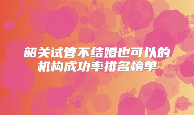 韶关试管不结婚也可以的机构成功率排名榜单