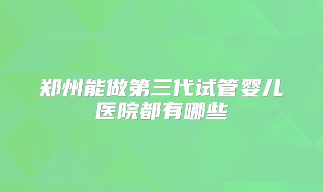 郑州能做第三代试管婴儿医院都有哪些