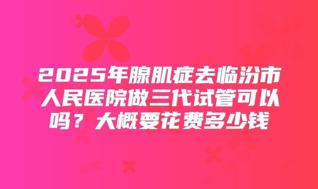 2025年腺肌症去临汾市人民医院做三代试管可以吗？大概要花费多少钱