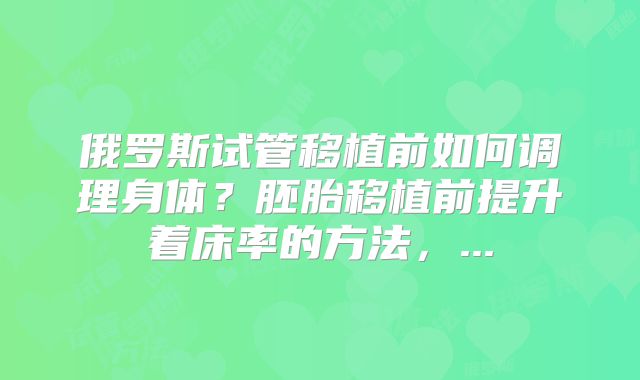 俄罗斯试管移植前如何调理身体？胚胎移植前提升着床率的方法，...
