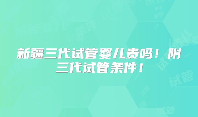 新疆三代试管婴儿贵吗！附三代试管条件！