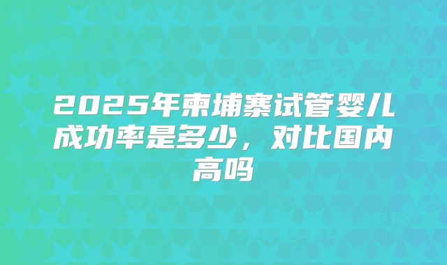 2025年柬埔寨试管婴儿成功率是多少,对比国内高吗