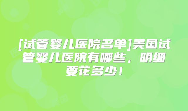 [试管婴儿医院名单]美国试管婴儿医院有哪些，明细要花多少！