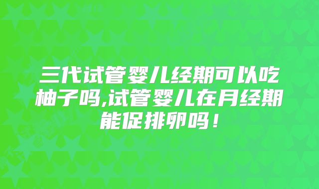 三代试管婴儿经期可以吃柚子吗,试管婴儿在月经期能促排卵吗！