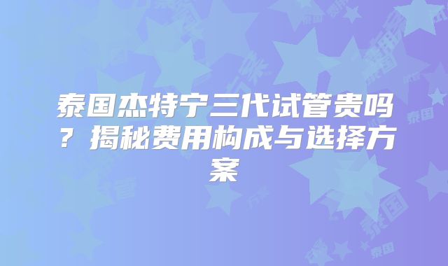 泰国杰特宁三代试管贵吗？揭秘费用构成与选择方案