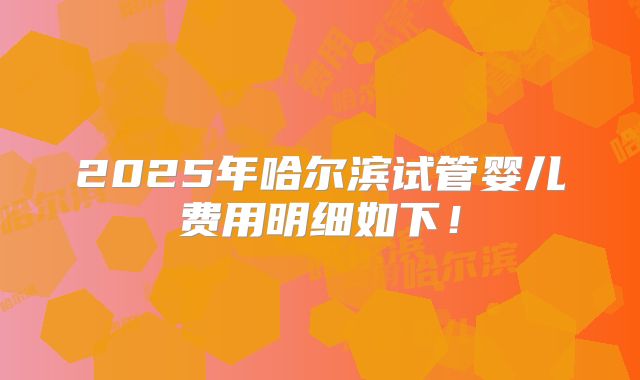 2025年哈尔滨试管婴儿费用明细如下！