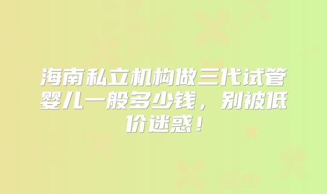 海南私立机构做三代试管婴儿一般多少钱，别被低价迷惑！