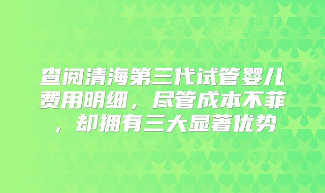查阅清海第三代试管婴儿费用明细，尽管成本不菲，却拥有三大显著优势