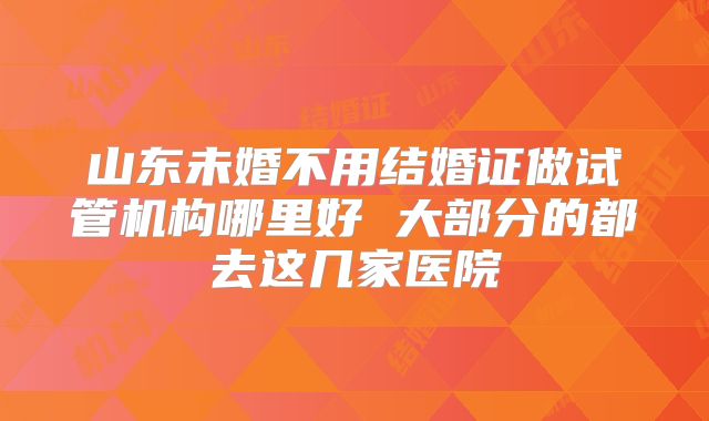 山东未婚不用结婚证做试管机构哪里好 大部分的都去这几家医院