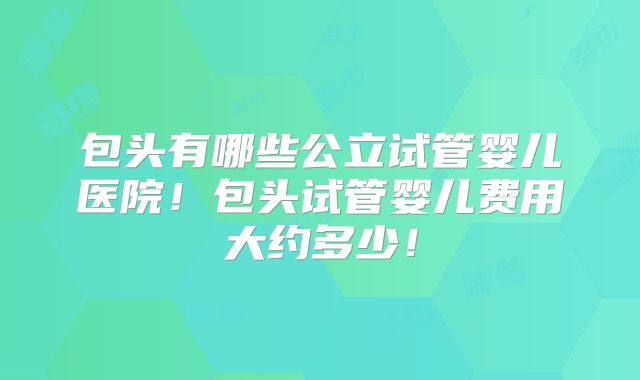包头有哪些公立试管婴儿医院！包头试管婴儿费用大约多少！