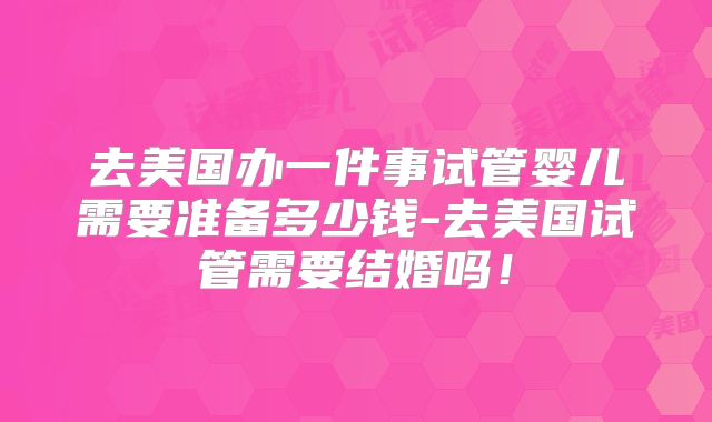 去美国办一件事试管婴儿需要准备多少钱-去美国试管需要结婚吗！
