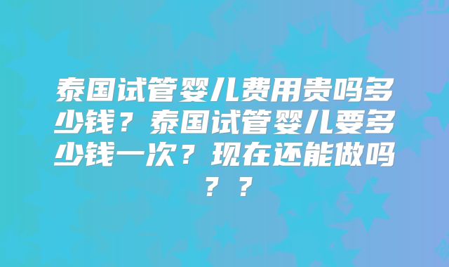 泰国试管婴儿费用贵吗多少钱？泰国试管婴儿要多少钱一次？现在还能做吗？？