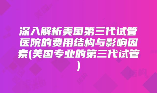 深入解析美国第三代试管医院的费用结构与影响因素(美国专业的第三代试管)