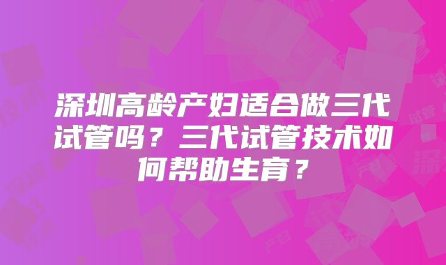 深圳高龄产妇适合做三代试管吗？三代试管技术如何帮助生育？