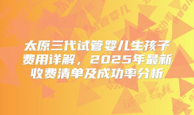 太原三代试管婴儿生孩子费用详解，2025年最新收费清单及成功率分析