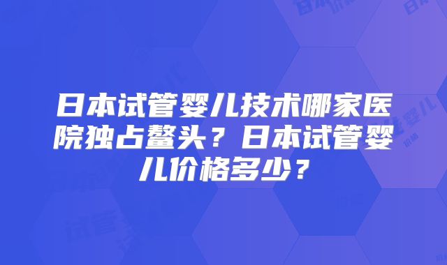 日本试管婴儿技术哪家医院独占鳌头？日本试管婴儿价格多少？