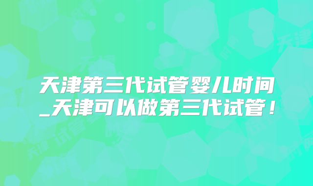 天津第三代试管婴儿时间_天津可以做第三代试管！