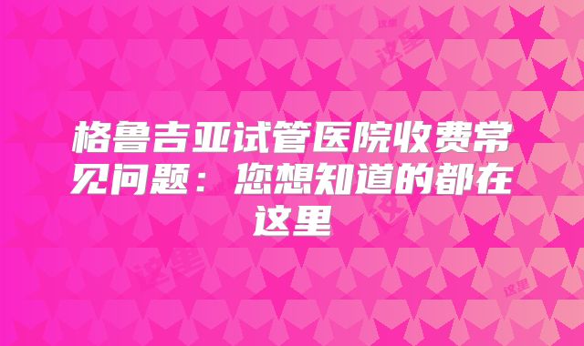 格鲁吉亚试管医院收费常见问题：您想知道的都在这里