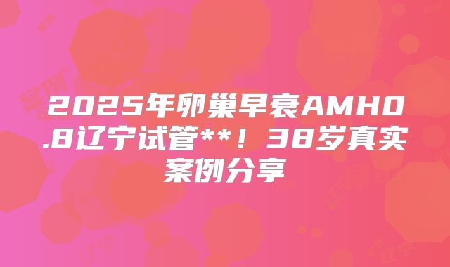 2025年卵巢早衰AMH0.8辽宁试管**！38岁真实案例分享