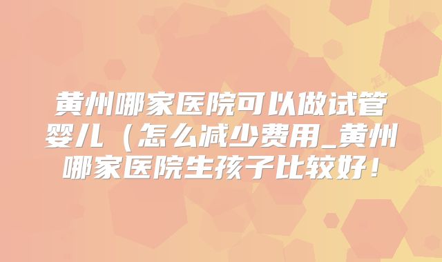 黄州哪家医院可以做试管婴儿(怎么减少费用_黄州哪家医院生孩子比较好!