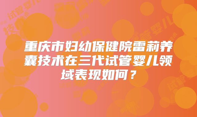重庆市妇幼保健院雷莉养囊技术在三代试管婴儿领域表现如何？