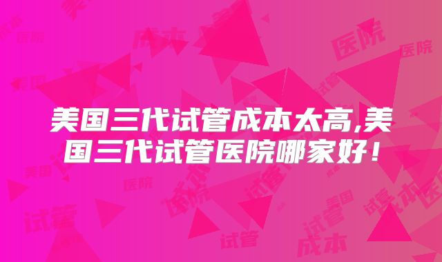 美国三代试管成本太高,美国三代试管医院哪家好！