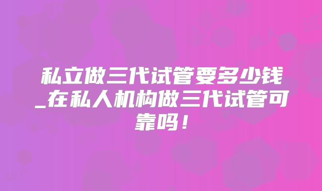 私立做三代试管要多少钱_在私人机构做三代试管可靠吗！