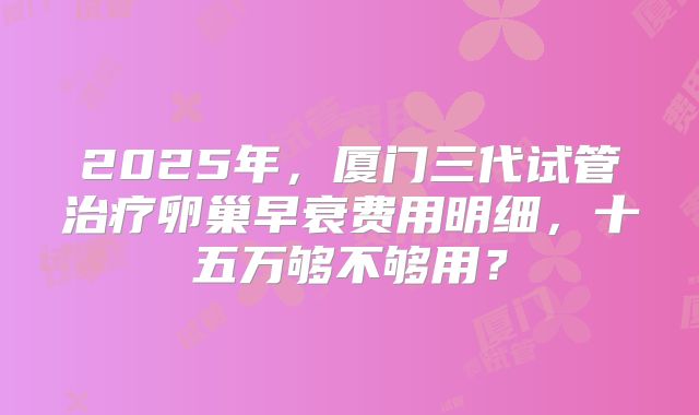 2025年，厦门三代试管治疗卵巢早衰费用明细，十五万够不够用？