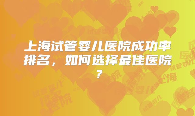 上海试管婴儿医院成功率排名,如何选择最佳医院?