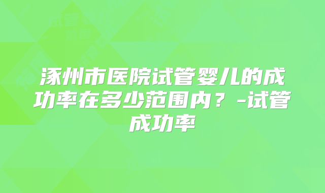 涿州市医院试管婴儿的成功率在多少范围内？-试管成功率
