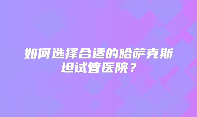 如何选择合适的哈萨克斯坦试管医院？