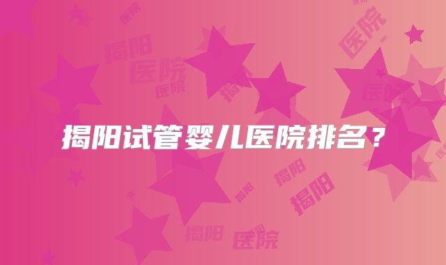 揭阳试管婴儿医院排名？