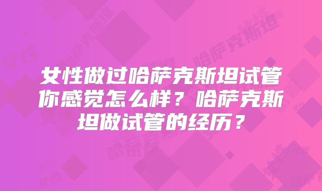 女性做过哈萨克斯坦试管你感觉怎么样？哈萨克斯坦做试管的经历？