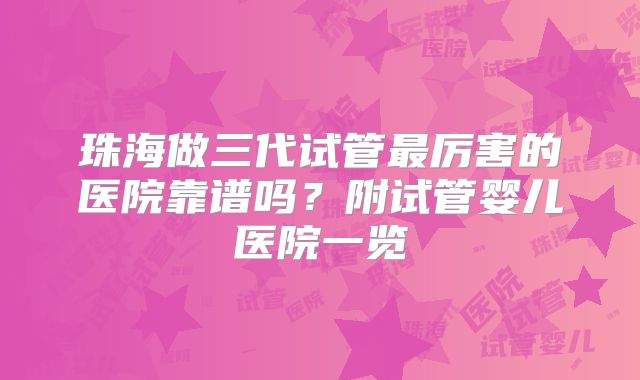 珠海做三代试管最厉害的医院靠谱吗?附试管婴儿医院一览