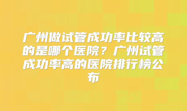 广州做试管成功率比较高的是哪个医院?广州试管成功率高的医院排行榜公布