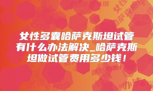女性多囊哈萨克斯坦试管有什么办法解决_哈萨克斯坦做试管费用多少钱!