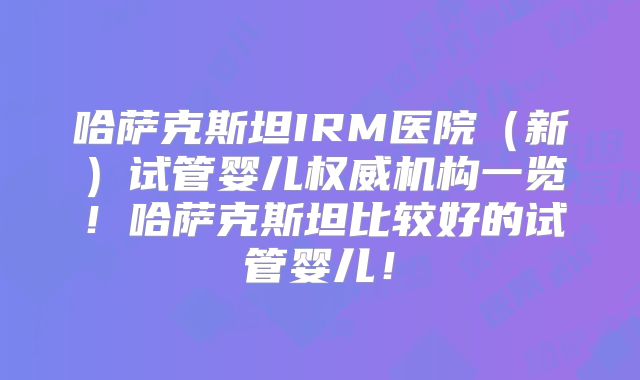 哈萨克斯坦IRM医院（新）试管婴儿权威机构一览！哈萨克斯坦比较好的试管婴儿！