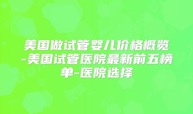 美国做试管婴儿价格概览-美国试管医院最新前五榜单-医院选择