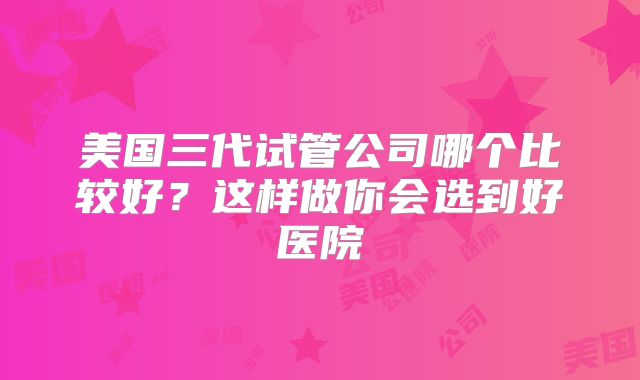 美国三代试管公司哪个比较好?这样做你会选到好医院