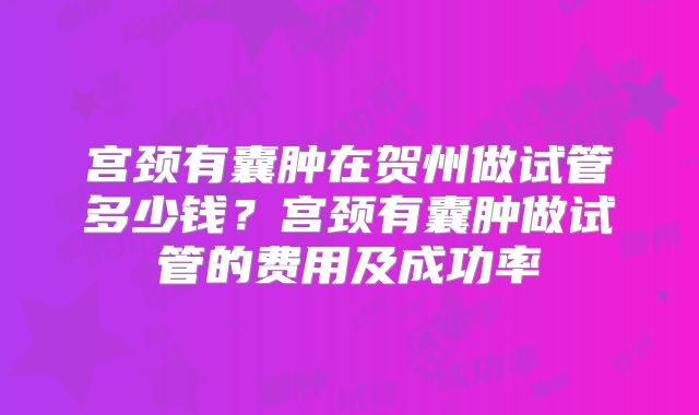 宫颈有囊肿在贺州做试管多少钱？宫颈有囊肿做试管的费用及成功率