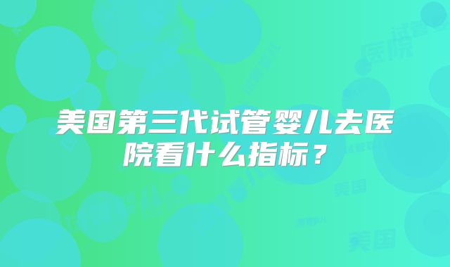 美国第三代试管婴儿去医院看什么指标？